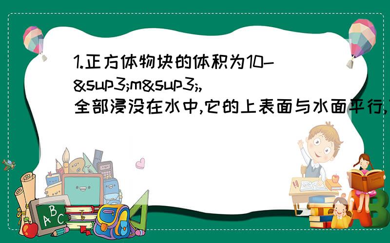 1.正方体物块的体积为10-³m³,全部浸没在水中,它的上表面与水面平行,下表面受到水向上的压力是29.4N.求：（1）物体上表面受到水的压强和压力；（2）物体下表面离水面的距离；（3）