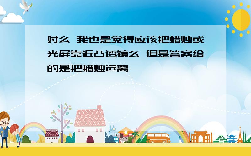 对么 我也是觉得应该把蜡烛或光屏靠近凸透镜么 但是答案给的是把蜡烛远离