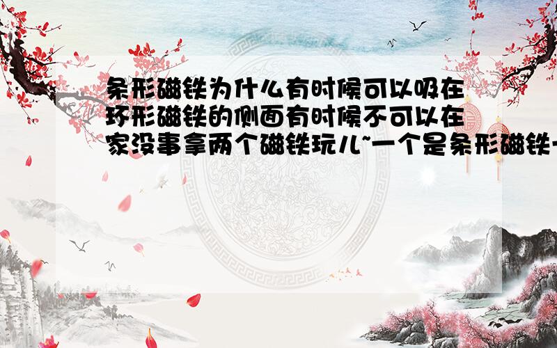 条形磁铁为什么有时候可以吸在环形磁铁的侧面有时候不可以在家没事拿两个磁铁玩儿~一个是条形磁铁一个是环形磁铁~我把他们转来转去,一会儿吸引一会儿排斥~一开始环形磁铁的侧面对条