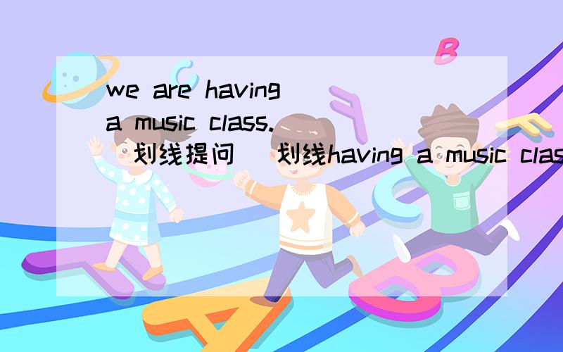 we are having a music class.（划线提问） 划线having a music class