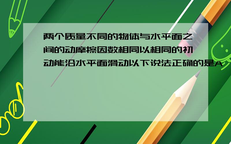 两个质量不同的物体与水平面之间的动摩擦因数相同以相同的初动能沿水平面滑动以下说法正确的是A、质量小的物体滑行的距离较长 B、质量小的物体滑行的时间较长 C、在整个滑动过程中,