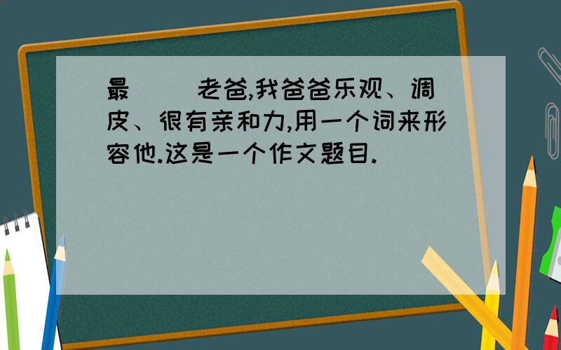 最（ ）老爸,我爸爸乐观、调皮、很有亲和力,用一个词来形容他.这是一个作文题目.