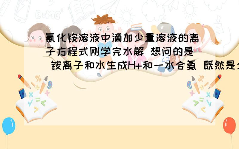 氯化铵溶液中滴加少量溶液的离子方程式刚学完水解 想问的是 铵离子和水生成H+和一水合氨 既然是少量烧碱 那为什么不能是氢离子（水中出的）和氢氧根（烧钱电离出的）反应生成水呢 而