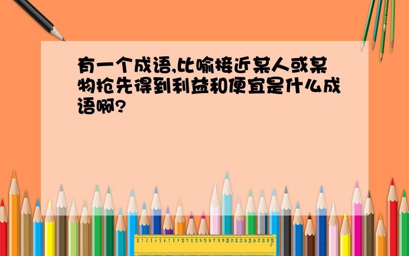 有一个成语,比喻接近某人或某物抢先得到利益和便宜是什么成语啊?