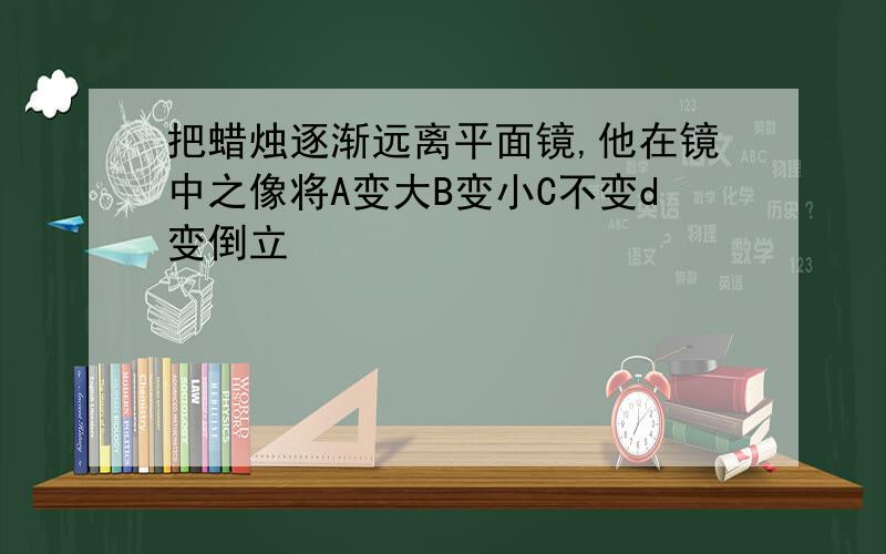 把蜡烛逐渐远离平面镜,他在镜中之像将A变大B变小C不变d变倒立