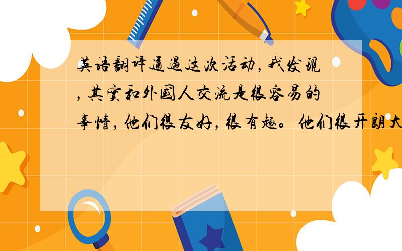 英语翻译通过这次活动，我发现，其实和外国人交流是很容易的事情，他们很友好，很有趣。他们很开朗大方。本来以为和他们聊天很困难，试过一次后发现其实很简单