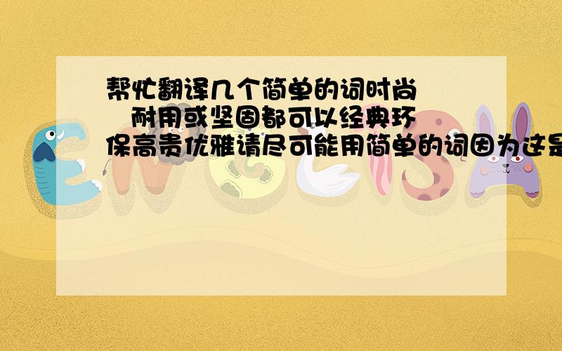 帮忙翻译几个简单的词时尚     耐用或坚固都可以经典环保高贵优雅请尽可能用简单的词因为这是要放在广告语上的我自己也翻译了一下,大家看看这样可以吗时尚  fashion   经典  classic环保  gr