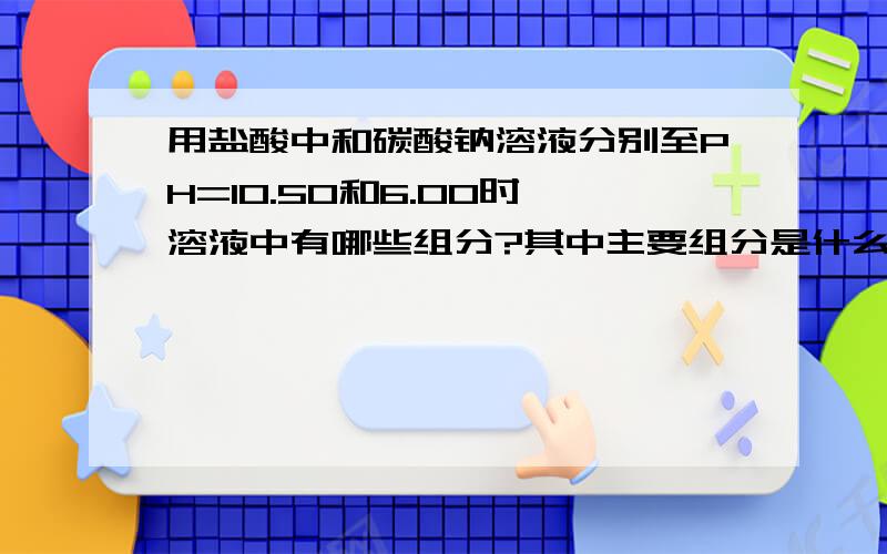 用盐酸中和碳酸钠溶液分别至PH=10.50和6.00时,溶液中有哪些组分?其中主要组分是什么?当中和至PH＜4.0时,主要组分是什么?