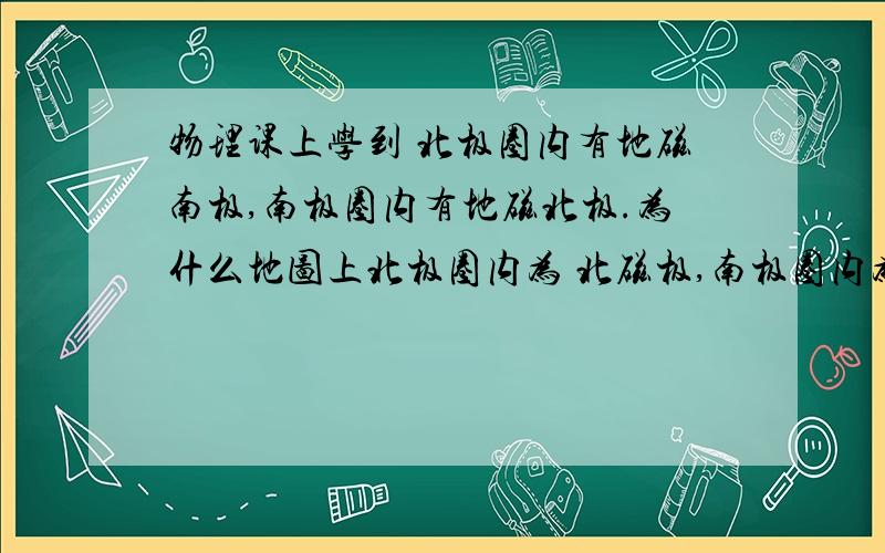 物理课上学到 北极圈内有地磁南极,南极圈内有地磁北极.为什么地图上北极圈内为 北磁极,南极圈内为 南磁极?给我区分一下吧.但是我看了很多地图 上面都是 北极圈内 为北磁极 南极圈内 为