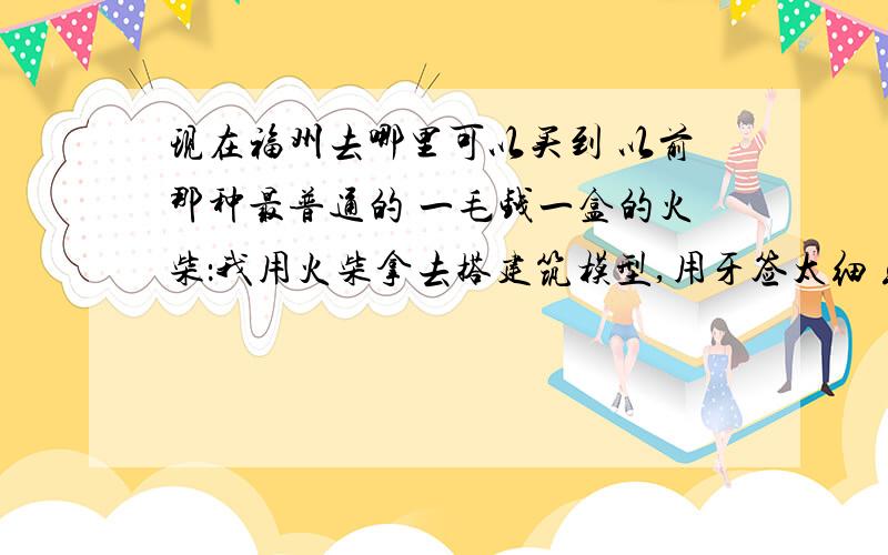 现在福州去哪里可以买到 以前那种最普通的 一毛钱一盒的火柴：我用火柴拿去搭建筑模型,用牙签太细 或者如果你们知道的,还可以用什么来搭么,很小的 不用什么 筷子什么的呵呵.价格便宜