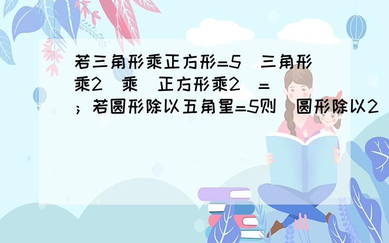 若三角形乘正方形=5（三角形乘2）乘（正方形乘2）=（）；若圆形除以五角星=5则（圆形除以2）除以（五角星除以2）=（）