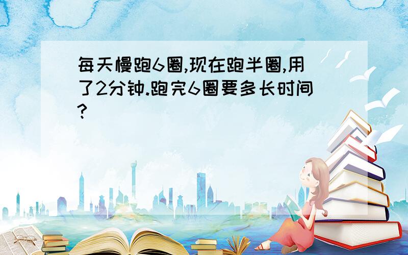 每天慢跑6圈,现在跑半圈,用了2分钟.跑完6圈要多长时间?