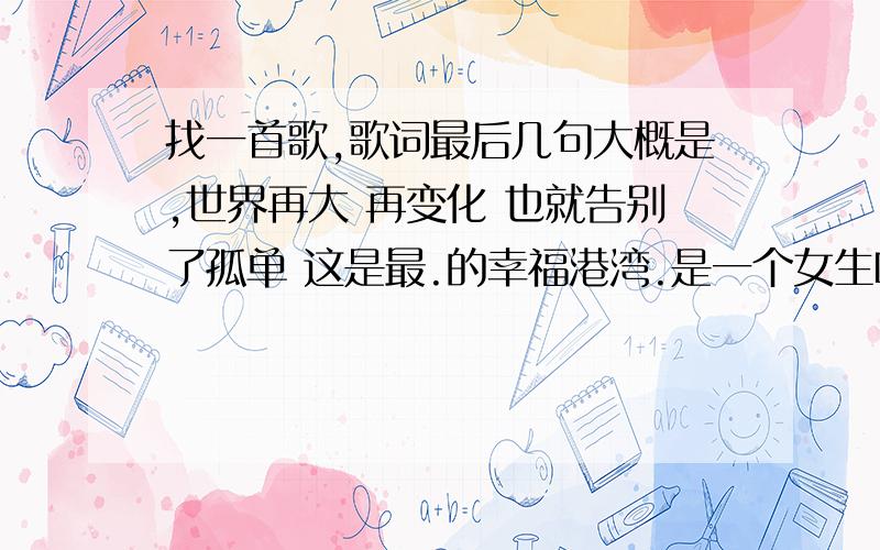 找一首歌,歌词最后几句大概是,世界再大 再变化 也就告别了孤单 这是最.的幸福港湾.是一个女生唱的突然听到街上在放,以前就很喜欢听,但是忘记的歌名,有谁知道的说一下