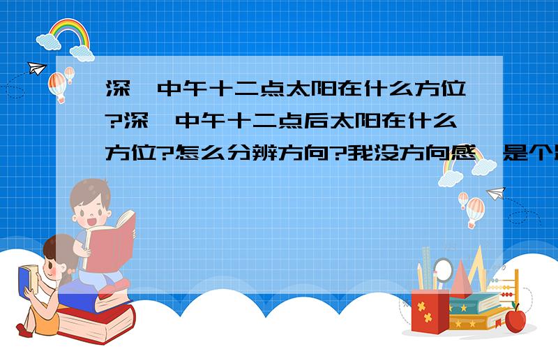 深圳中午十二点太阳在什么方位?深圳中午十二点后太阳在什么方位?怎么分辨方向?我没方向感,是个路痴.谁能告诉我一天到晚的太阳方位?