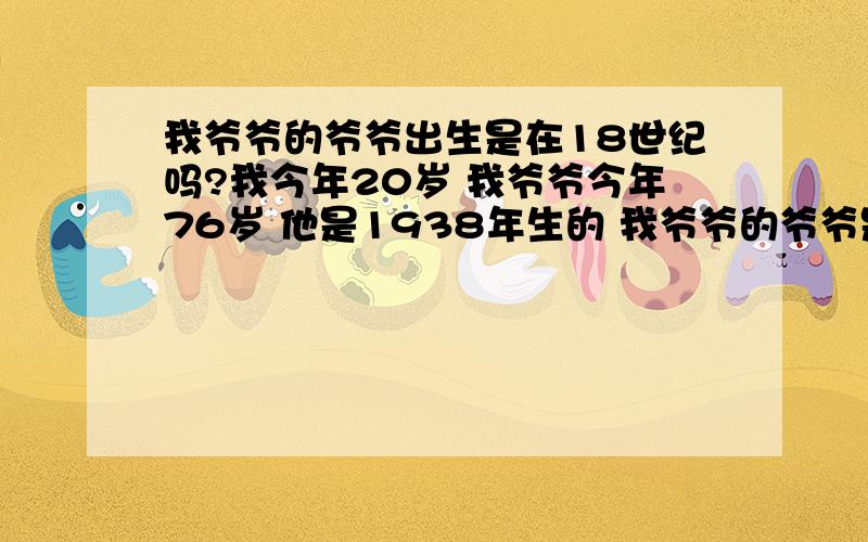 我爷爷的爷爷出生是在18世纪吗?我今年20岁 我爷爷今年76岁 他是1938年生的 我爷爷的爷爷是不是应该出生在18世纪 那时候属于清朝吗