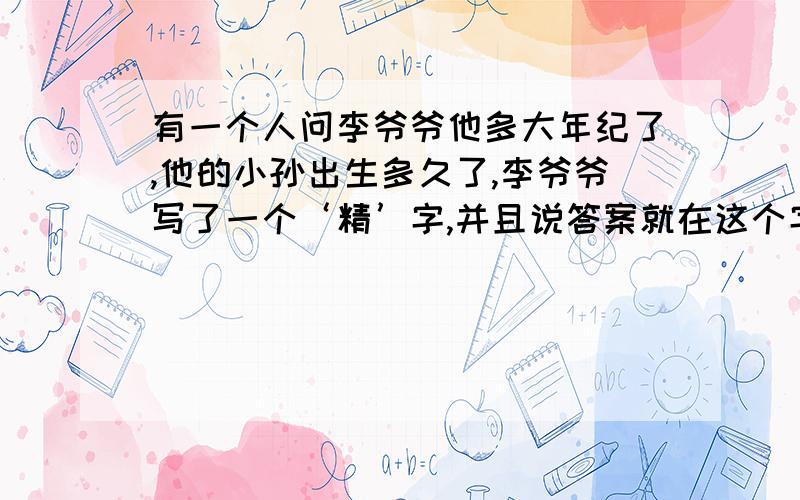 有一个人问李爷爷他多大年纪了,他的小孙出生多久了,李爷爷写了一个‘精’字,并且说答案就在这个字里,问李爷爷年纪多大,他孙子出生多久了