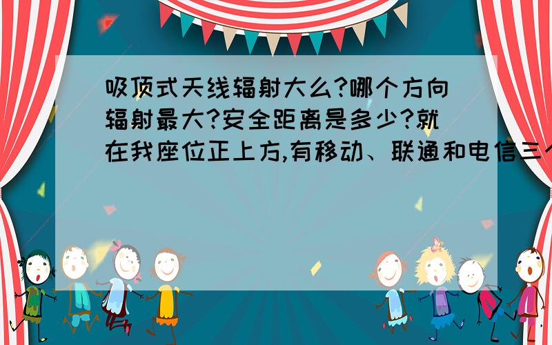 吸顶式天线辐射大么?哪个方向辐射最大?安全距离是多少?就在我座位正上方,有移动、联通和电信三个吸顶式天线,很担心辐射.但是有人说天线的辐射是环式的,正下方反而辐射小.自己先顶一