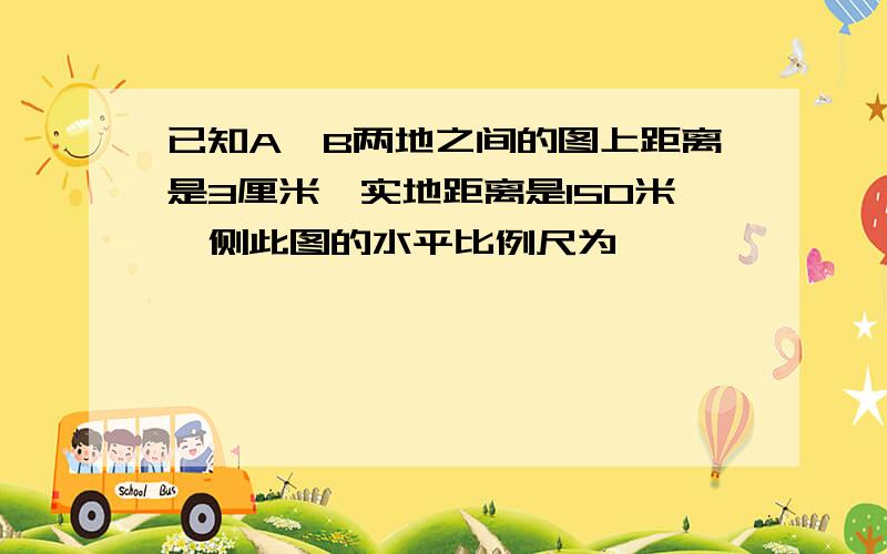 已知A、B两地之间的图上距离是3厘米,实地距离是150米,侧此图的水平比例尺为