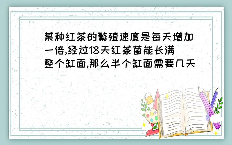 某种红茶的繁殖速度是每天增加一倍,经过18天红茶菌能长满整个缸面,那么半个缸面需要几天