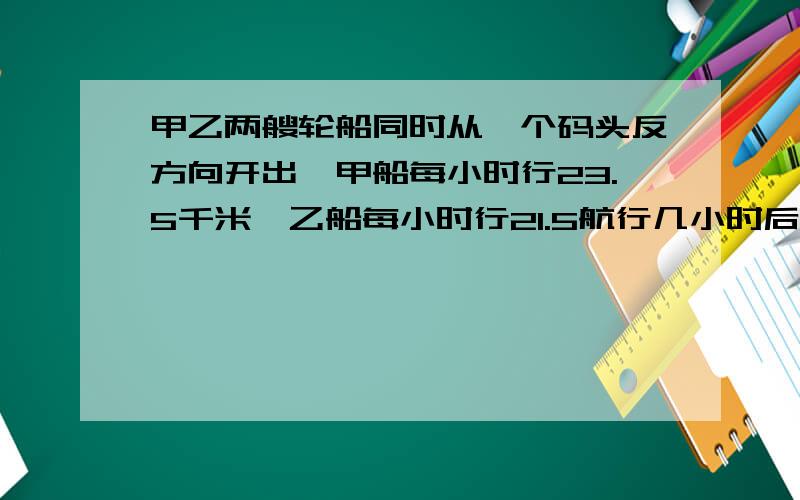 甲乙两艘轮船同时从一个码头反方向开出,甲船每小时行23.5千米,乙船每小时行21.5航行几小时后相距315千米?