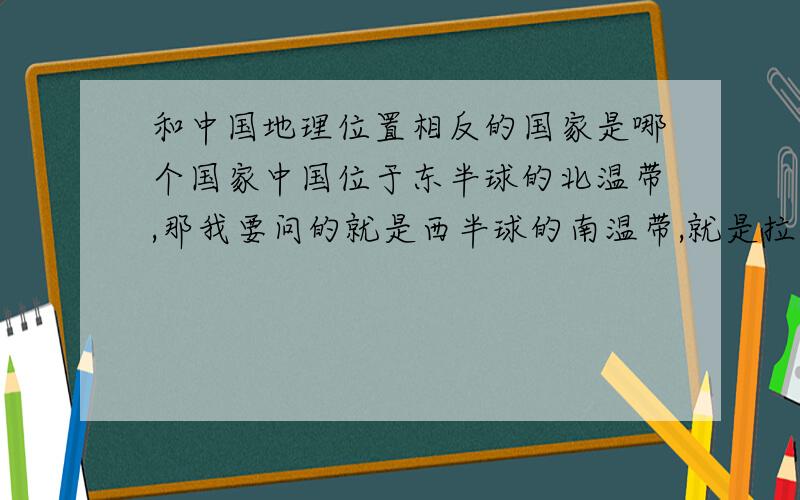 和中国地理位置相反的国家是哪个国家中国位于东半球的北温带,那我要问的就是西半球的南温带,就是拉丁美洲吧!