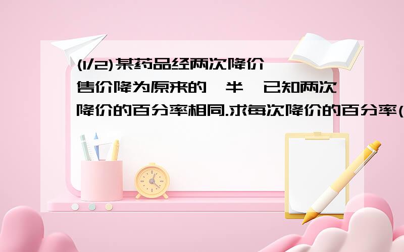 (1/2)某药品经两次降价,售价降为原来的一半,已知两次降价的百分率相同.求每次降价的百分率(精确到1%...(1/2)某药品经两次降价,售价降为原来的一半,已知两次降价的百分率相同.求每次降价的