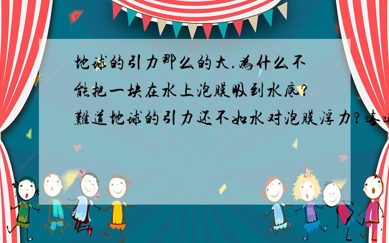 地球的引力那么的大.为什么不能把一块在水上泡膜吸到水底?难道地球的引力还不如水对泡膜浮力?嘻嘻..想看看为什么而已.