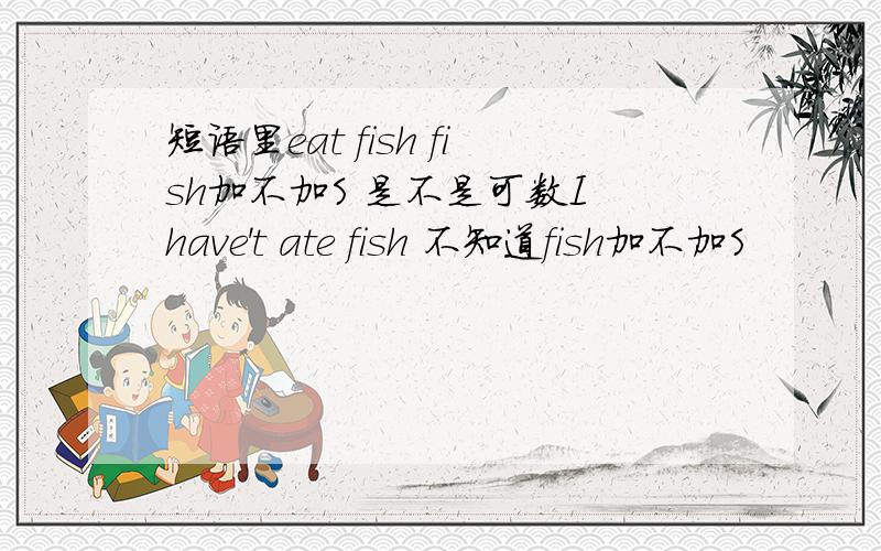 短语里eat fish fish加不加S 是不是可数I have't ate fish 不知道fish加不加S