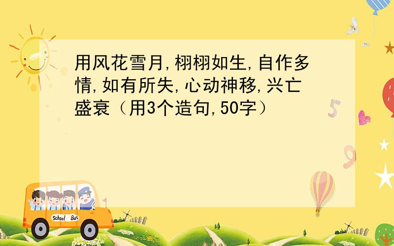 用风花雪月,栩栩如生,自作多情,如有所失,心动神移,兴亡盛衰（用3个造句,50字）