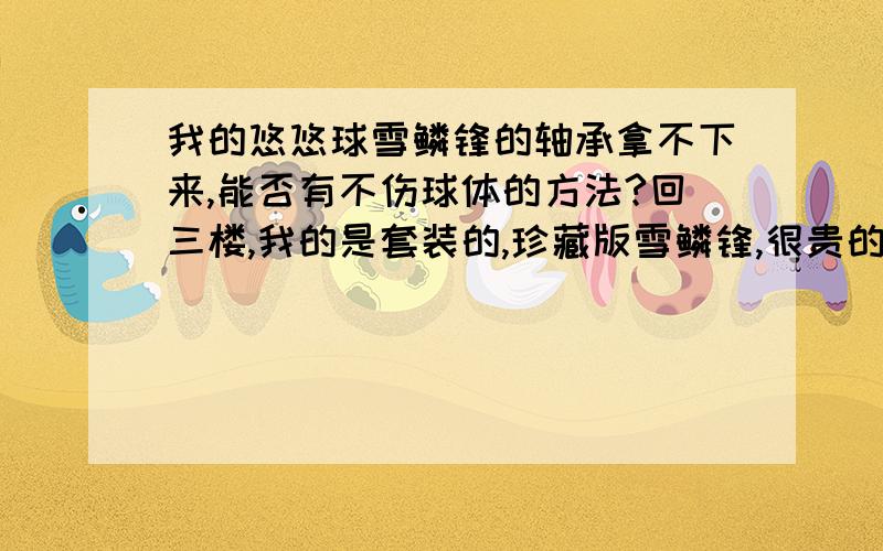 我的悠悠球雪鳞锋的轴承拿不下来,能否有不伤球体的方法?回三楼,我的是套装的,珍藏版雪鳞锋,很贵的!