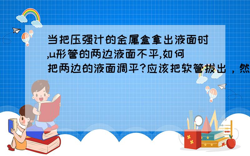 当把压强计的金属盒拿出液面时,u形管的两边液面不平,如何把两边的液面调平?应该把软管拔出，然后再插上，