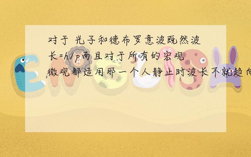 对于 光子和德布罗意波既然波长=h/p而且对于所有的宏观微观都适用那一个人静止时波长不就趋向无限大?静止是相对的,运动是绝对的,参考系不同,那波长不是也不同?物质波发生干涉、衍射,