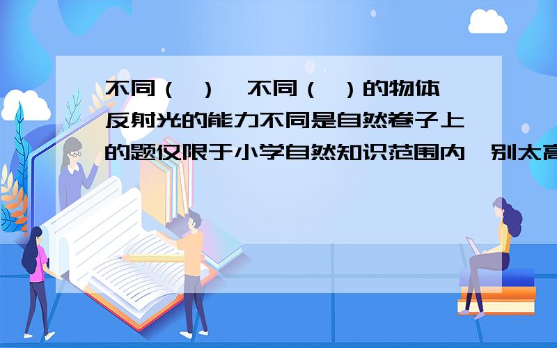 不同（ ）,不同（ ）的物体反射光的能力不同是自然卷子上的题仅限于小学自然知识范围内,别太高深了!