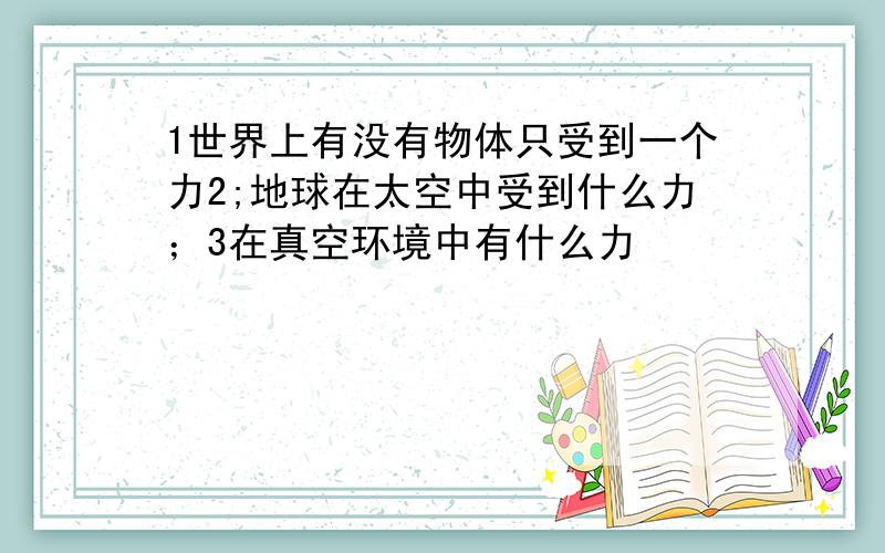 1世界上有没有物体只受到一个力2;地球在太空中受到什么力；3在真空环境中有什么力