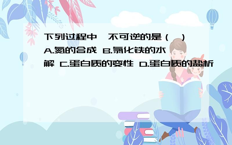 下列过程中,不可逆的是（ ）A.氮的合成 B.氯化铁的水解 C.蛋白质的变性 D.蛋白质的盐析