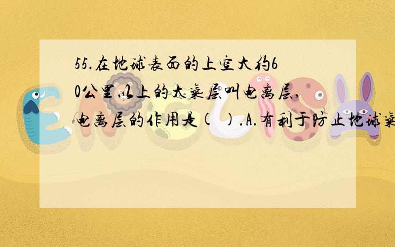 55．在地球表面的上空大约60公里以上的大气层叫电离层,电离层的作用是( ).A．有利于防止地球气温变暖 B．有利于阻挡太阳紫外线辐射C．有利于电磁波的地面传播 D．有利于电磁波的空间传