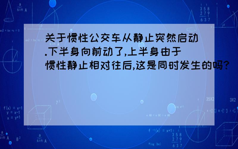 关于惯性公交车从静止突然启动.下半身向前动了,上半身由于惯性静止相对往后,这是同时发生的吗?