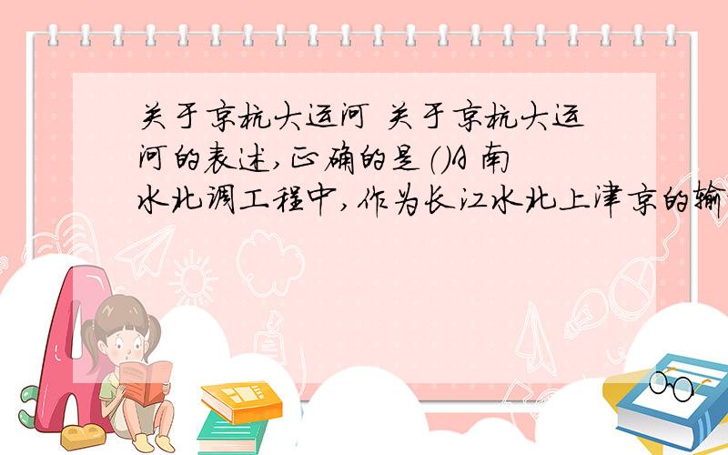 关于京杭大运河 关于京杭大运河的表述,正确的是（）A 南水北调工程中,作为长江水北上津京的输水通道B 穿过北京天津上海三个直辖市C 沟通海河黄河长江珠江钱塘江五大水系D 年运输量居