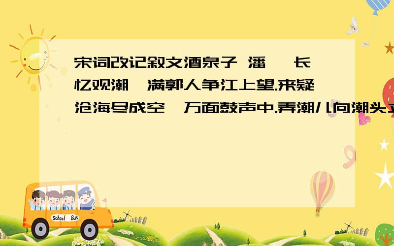 宋词改记叙文酒泉子 潘阆 长忆观潮,满郭人争江上望.来疑沧海尽成空,万面鼓声中.弄潮儿向潮头立,手把红旗旗不湿.别来几向梦中看,梦觉尚心寒.改下