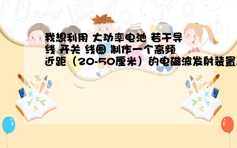 我想利用 大功率电池 若干导线 开关 线圈 制作一个高频近距（20-50厘米）的电磁波发射装置,还需要什么元件?要求：开关闭合,装置立即通过线圈向外持续发射电磁波；开关断开,发射立即停