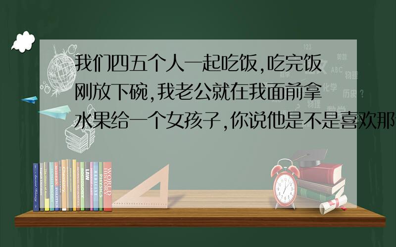 我们四五个人一起吃饭,吃完饭刚放下碗,我老公就在我面前拿水果给一个女孩子,你说他是不是喜欢那个女孩她是我老公同事的女朋友,他们是一起(租房）住的,隔两天就可以看见她,她来她男朋