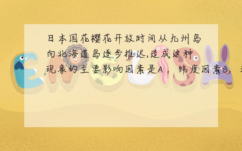 日本国花樱花开放时间从九州岛向北海道岛逐步推迟,造成这种现象的主要影响因素是A ：纬度因素B：海陆因素c:地形因素D：人类因素 选一个哦
