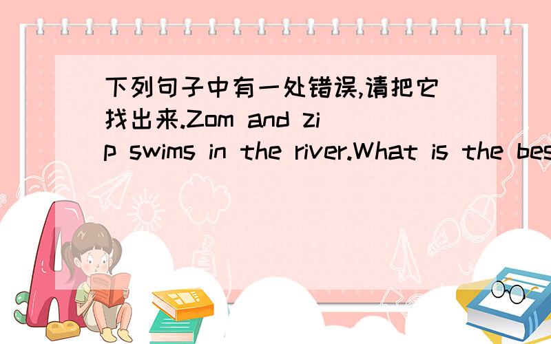 下列句子中有一处错误,请把它找出来.Zom and zip swims in the river.What is the best time to go Beijing