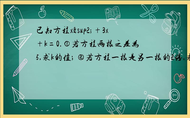 已知方程x²+3x+k=0.①若方程两根之差为5,求k的值； ②若方程一根是另一根的2倍,求这两根之积.