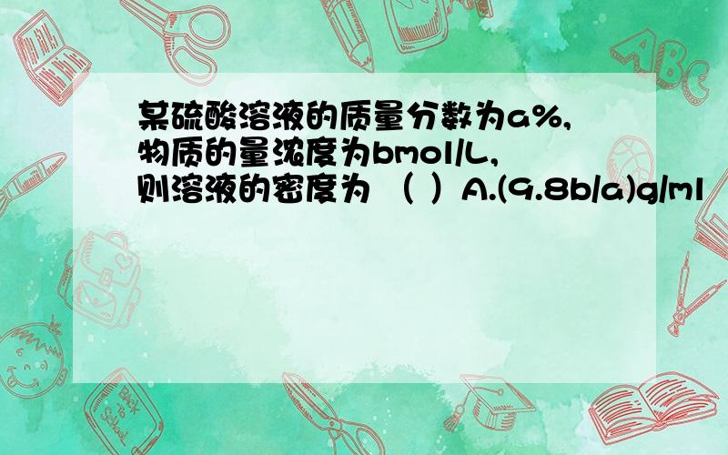 某硫酸溶液的质量分数为a%,物质的量浓度为bmol/L,则溶液的密度为 （ ）A.(9.8b/a)g/ml      B.(9.8a/b)g/ml         C.(98b/a)g/ml          D.(98a/b)g/ml本人是化学菜鸟,还求给详细过程、解题思路,谢谢~ 好友这