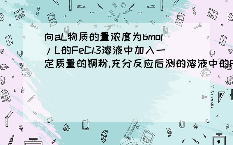 向aL物质的量浓度为bmol/L的FeCl3溶液中加入一定质量的铜粉,充分反应后测的溶液中的Fe3+与Cu2+浓度相同,则反应掉的Fe3+与未反应掉的Fe3+的物质的量之比