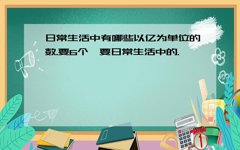 日常生活中有哪些以亿为单位的数.要6个,要日常生活中的.