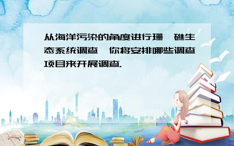 从海洋污染的角度进行珊瑚礁生态系统调查,你将安排哪些调查项目来开展调查.