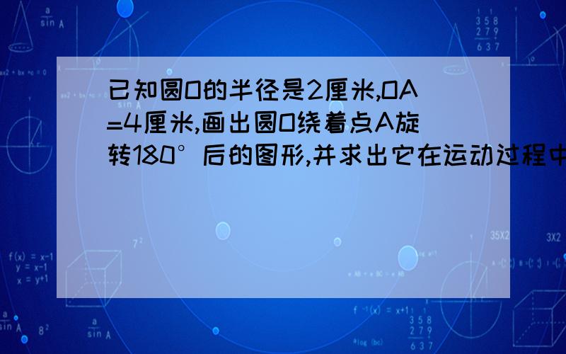 已知圆O的半径是2厘米,OA=4厘米,画出圆O绕着点A旋转180°后的图形,并求出它在运动过程中扫过的面积.画就不用画了要计算过程