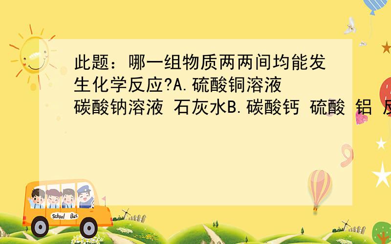 此题：哪一组物质两两间均能发生化学反应?A.硫酸铜溶液 碳酸钠溶液 石灰水B.碳酸钙 硫酸 铝 反应C.氧化铁 稀硫酸 氯化钠溶液D.氯化铜溶液 硝酸银溶液 硫酸钠溶液不解如下：为什么硫酸铜